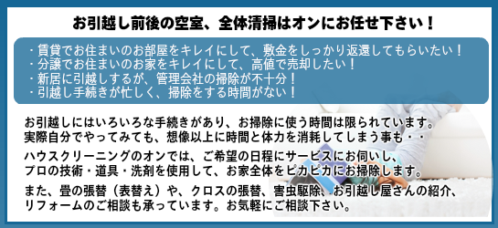 茨城のお引越し前後の空室全体清掃ハウスクリーニングはオンにお任せ下さい。茨城の賃貸でお住まいのお部屋を綺麗にして、敷金をしっかり変換してもらいたい。茨城で分譲でお住まいのお家を綺麗にして高値で売却したい。茨城で新居に引越しするが管理会社の掃除ハウスクリーニングが不十分。引越し手続きに時間がかかり掃除をする時間がない。引越しにはいろいろな手続きが必要でお掃除に使う時間は限られています。実際自分でハウスクリーニングや掃除を茨城でやってみても想像以上に時間と体力を消耗してしまう事も・・ハウスクリーニングのオン茨城ではご希望の日程にハウスクリーニング清掃掃除のサービスにお伺いし、ハウスクリーニングのプロの技術洗剤道具でお掃除し、家じゅうピカピカに清掃します。また畳の張替表替えやクロスの張替害虫駆除、引越し屋さんの紹介、リフォームのご相談もハウスクリーニングと併せてご相談に承りますので、お掃除以外もお気軽にご相